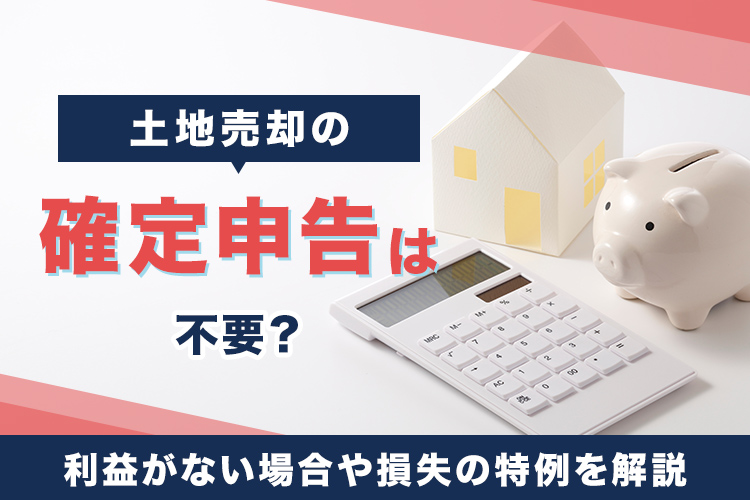 土地売却の確定申告は不要？利益がない場合や損失の特例を解説